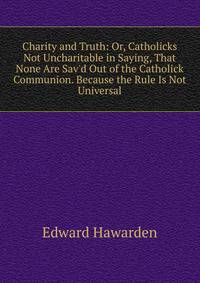 Charity and Truth: Or, Catholicks Not Uncharitable in Saying, That None Are Sav'd Out of the Catholick Communion. Because the Rule Is Not Universal
