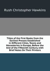 Titles of the First Books from the Earliest Presses Established in Different Cities, Towns and Monasteries in Europe, Before the End of the Fifteenth Century, with Brief Notes On Their Printers