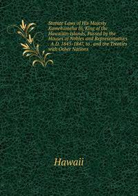 Statute Laws of His Majesty Kamehameha Iii, King of the Hawaiian Islands, Passed by the Houses of Nobles and Representatives . A.D. 1845-1847, to . and the Treaties with Other Nations