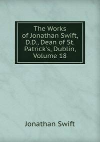 The Works of Jonathan Swift, D.D., Dean of St. Patrick's, Dublin, Volume 18