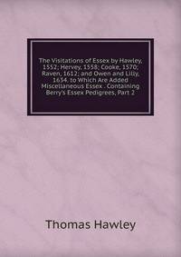The Visitations of Essex by Hawley, 1552; Hervey, 1558; Cooke, 1570; Raven, 1612; and Owen and Lilly, 1634. to Which Are Added Miscellaneous Essex . Containing Berry's Essex Pedigrees, Part 2