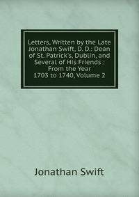 Letters, Written by the Late Jonathan Swift, D. D.: Dean of St. Patrick's, Dublin, and Several of His Friends : From the Year 1703 to 1740, Volume 2