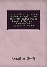 Letters, Written by the Late Jonathan Swift, D. D.: Dean of St. Patrick's, Dublin, and Several of His Friends : From the Year 1703 to 1740, Volume 5
