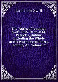 The Works of Jonathan Swift, D.D., Dean of St. Patrick's, Dublin: Including the Whole of His Posthumous Pieces, Letters, &amp;c, Volume 3