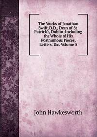 The Works of Jonathan Swift, D.D., Dean of St. Patrick's, Dublin: Including the Whole of His Posthumous Pieces, Letters, &amp;c, Volume 5