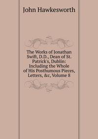 The Works of Jonathan Swift, D.D., Dean of St. Patrick's, Dublin: Including the Whole of His Posthumous Pieces, Letters, &amp;c, Volume 8
