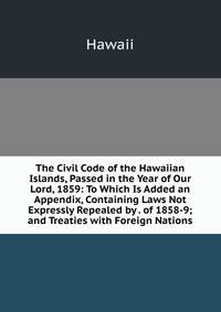 The Civil Code of the Hawaiian Islands, Passed in the Year of Our Lord, 1859: To Which Is Added an Appendix, Containing Laws Not Expressly Repealed by . of 1858-9; and Treaties with Foreign Nations