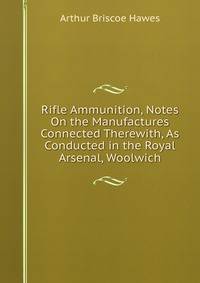 Rifle Ammunition, Notes On the Manufactures Connected Therewith, As Conducted in the Royal Arsenal, Woolwich