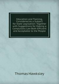 Education and Training, Considered As a Subject for State Legislation: Together with Suggestions for Making a Compulsory Law Both Efficient and Acceptable to the People