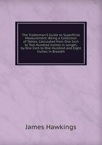 The Tradesman'S Guide to Superficial Measurement: Being a Collection of Tables, Calculated from One Inch to Two Hundred Inches in Length, by One Inch to One Hundred and Eight Inches in Breadth