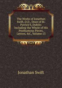 The Works of Jonathan Swift, D.D., Dean of St. Patrick'S, Dublin: Including the Whole of His Posthumous Pieces, Letters, &amp;C, Volume 13