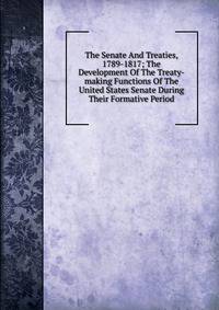 The Senate And Treaties, 1789-1817; The Development Of The Treaty-making Functions Of The United States Senate During Their Formative Period