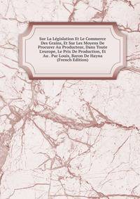 Sur La L?gislation Et Le Commerce Des Grains, Et Sur Les Moyens De Procurer Au Producteur, Dans Toute L'europe, Le Prix De Production, Et Au . Par Louis, Baron De Hayna (French Edition)