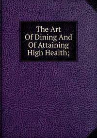 The Art Of Dining And Of Attaining High Health;