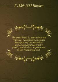 The great West: its attractions and resources : containing a popular description of the marvellous scenery, physical geography, fossils, and glaciers . explorations in the Yellowstone park .