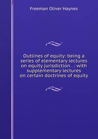 Outlines of equity: being a series of elementary lectures on equity jurisdiction . : with supplementary lectures on certain doctrines of equity