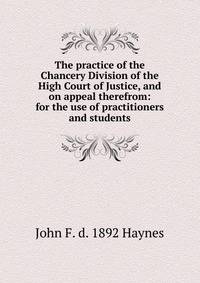 The practice of the Chancery Division of the High Court of Justice, and on appeal therefrom: for the use of practitioners and students