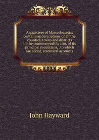A gazetteer of Massachusetts: containing descriptions of all the counties, towns and districts in the commonwealth; also, of its principal mountains, . to which are added, statistical accounts