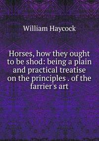 Horses, how they ought to be shod: being a plain and practical treatise on the principles . of the farrier's art