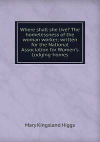 Where shall she live? The homelessness of the woman worker; written for the National Association for Women's Lodging-homes