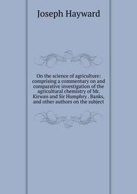 On the science of agriculture: comprising a commentary on and comparative investigation of the agricultural chemistry of Mr. Kirwan and Sir Humphry . Banks, and other authors on the subject.