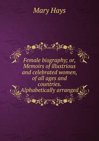 Female biography; or, Memoirs of illustrious and celebrated women, of all ages and countries. Alphabetically arranged