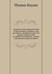 A treatise on the improved culture of the strawberry, raspberry, and gooseberry;: designed to prove the present common mode of cultivation erroneous, . a cheap and rational method of cultiva