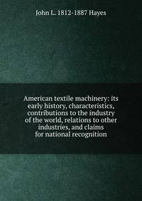 American textile machinery: its early history, characteristics, contributions to the industry of the world, relations to other industries, and claims for national recognition