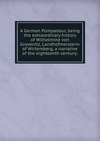 A German Pompadour, being the extraordinary history of Wilhelmine von Gravenitz, Landhofmeisterin of Wirtemberg, a narrative of the eighteenth century;
