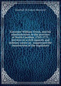 Governor William Tryon, and his administration in the province of North Carolina, 1765-1771. Services in a civil capacity and military career as . suppressed the insurrection of the regulators