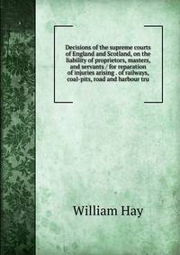 Decisions of the supreme courts of England and Scotland, on the liability of proprietors, masters, and servants / for reparation of injuries arising . of railways, coal-pits, road and harbour tru