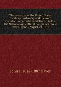 The resources of the United States for sheep husbandry and the wool manufacture. An address delivered before the National Agricultural Congress, at New Haven, Conn., August 29, 1878