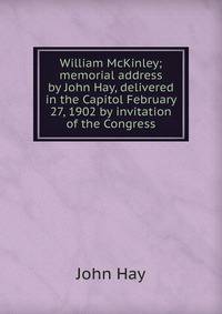 William McKinley; memorial address by John Hay, delivered in the Capitol February 27, 1902 by invitation of the Congress