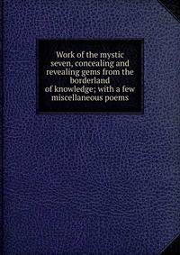 Work of the mystic seven, concealing and revealing gems from the borderland of knowledge; with a few miscellaneous poems