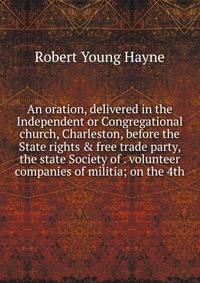 An oration, delivered in the Independent or Congregational church, Charleston, before the State rights &amp; free trade party, the state Society of . volunteer companies of militia; on the 4th