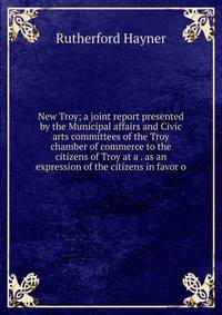 New Troy; a joint report presented by the Municipal affairs and Civic arts committees of the Troy chamber of commerce to the citizens of Troy at a . as an expression of the citizens in favor o