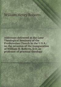 Addresses delivered at the Lane Theological Seminary of the Presbyterian Church in the U.S.A.: on the occasion of the inauguration of William H. Roberts, D.D. as professor of practical theology
