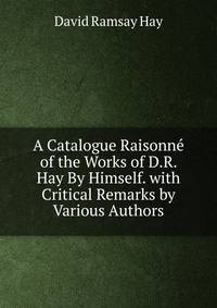 A Catalogue Raisonne of the Works of D.R. Hay By Himself. with Critical Remarks by Various Authors