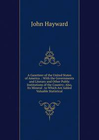 A Gazetteer of the United States of America .: With the Governments and Literary and Other Public Institutions of the Country; Also, Its Mineral . to Which Are Added Valuable Statistical