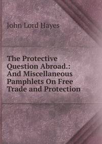 The Protective Question Abroad.: And Miscellaneous Pamphlets On Free Trade and Protection