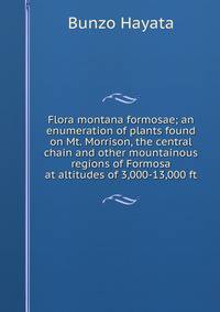 Flora montana formosae; an enumeration of plants found on Mt. Morrison, the central chain and other mountainous regions of Formosa at altitudes of 3,000-13,000 ft