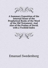 A Summary Exposition of the Internal Sense of the Prophetical Books of the Word of the Old Testament: And Also of the Psalms of David. with a Twofold Index