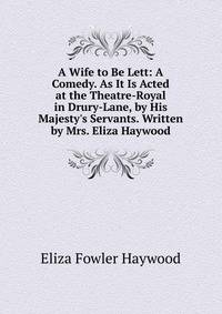 A Wife to Be Lett: A Comedy. As It Is Acted at the Theatre-Royal in Drury-Lane, by His Majesty's Servants. Written by Mrs. Eliza Haywood