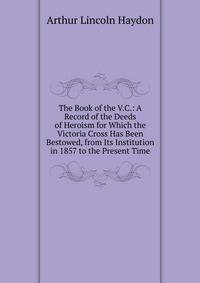 The Book of the V.C.: A Record of the Deeds of Heroism for Which the Victoria Cross Has Been Bestowed, from Its Institution in 1857 to the Present Time