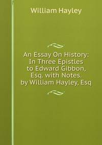 An Essay On History: In Three Epistles to Edward Gibbon, Esq. with Notes. by William Hayley, Esq