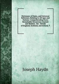 Dictionary of Dates, and Universal Reference, Relating to All Ages and Nations: Comprehending Every Remarkable Occurrence Ancient and Modern . the . Details of England, Scotland, and Ireland, T