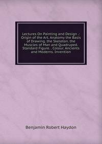 Lectures On Painting and Design .: Origin of the Art. Anatomy the Basis of Drawing. the Skeleton. the Muscles of Man and Quadruped. Standard Figure. . Colour. Ancients and Moderns. Invention