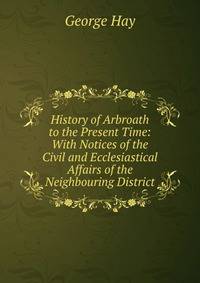 History of Arbroath to the Present Time: With Notices of the Civil and Ecclesiastical Affairs of the Neighbouring District