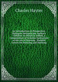 An Introduction to Perspective, Dialogues Between the Author's Children. to Which Is Added, a Compendium of Genuine Instruction in the Art of Drawing . Entitled Letters On Drawing and Painting.