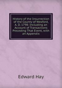 History of the Insurrection of the County of Wexford, A. D. 1798: Including an Account of Transactions Preceding That Event, with an Appendix